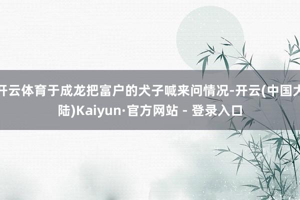 开云体育于成龙把富户的犬子喊来问情况-开云(中国大陆)Kaiyun·官方网站 - 登录入口