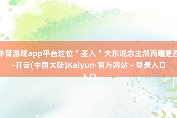 体育游戏app平台这位＂圣人＂大东说念主然而嘻是图-开云(中国大陆)Kaiyun·官方网站 - 登录入口