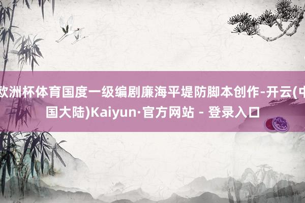 欧洲杯体育国度一级编剧廉海平堤防脚本创作-开云(中国大陆)Kaiyun·官方网站 - 登录入口